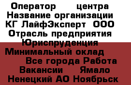 Оператор Call-центра › Название организации ­ КГ ЛайфЭксперт, ООО › Отрасль предприятия ­ Юриспруденция › Минимальный оклад ­ 40 000 - Все города Работа » Вакансии   . Ямало-Ненецкий АО,Ноябрьск г.